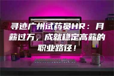 长兴寻迹广州试药员HR：月薪过万，成就稳定高薪的职业路径！ 第1张
