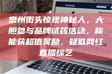 长兴常州街头惊现神秘人，大胆参与品牌试药活动，称能获超值奖励，疑似网红直播综艺 第1张