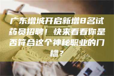 长兴广东增城开启新增8名试药员招聘!快来看看你是否符合这个神秘职业的门槛? 第1张 长兴广东增城开启新增8名试药员招聘!快来看看你是否符合这个神秘职业的门槛? 第1张