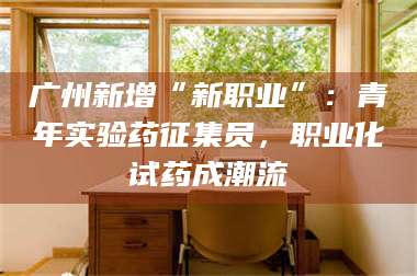 长兴广州新增“新职业”：青年实验药征集员，职业化试药成潮流 第1张