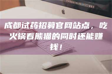长兴成都试药招募官网站点，吃火锅看熊猫的同时还能赚钱！ 第1张