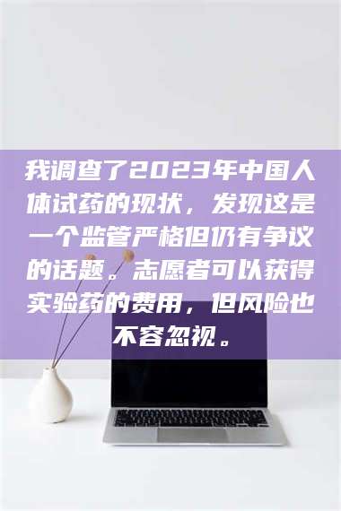 长兴我调查了2023年中国人体试药的现状，发现这是一个监管严格但仍有争议的话题。志愿者可以获得实验药的费用，但风险也不容忽视。 第1张