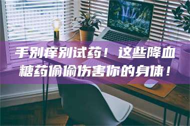 长兴手别痒别试药！这些降血糖药偷偷伤害你的身体！ 第1张
