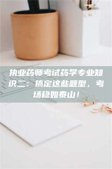 长兴执业药师考试药学专业知识二：搞定这些题型，考场稳如泰山！ 第1张