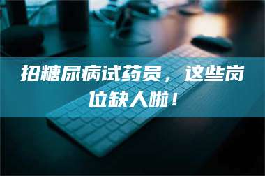 长兴招糖尿病试药员，这些岗位缺人啦！ 第1张