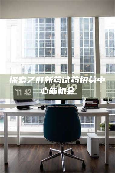 长兴探索乙肝新药试药招募中心新机会 第1张