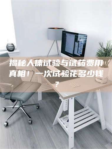 长兴揭秘人体试验与试药费用真相！一次试验花多少钱？ 第1张