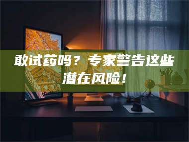 长兴敢试药吗？专家警告这些潜在风险！ 第1张