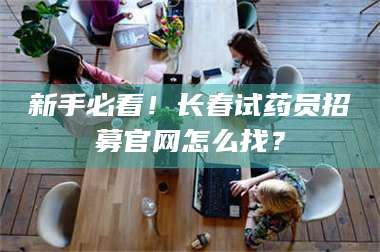长兴新手必看!长春试药员招募官网怎么找? 第1张 长兴新手必看!长春试药员招募官网怎么找? 第1张