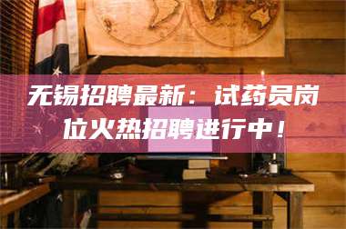长兴无锡招聘最新：试药员岗位火热招聘进行中！ 第1张