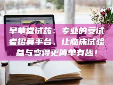 长兴早草堂试药：专业的受试者招募平台，让临床试验参与变得更简单有趣！ 第1张