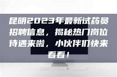 长兴昆明2023年最新试药员招聘信息，揭秘热门岗位待遇来啦，小伙伴们快来看看！ 第1张