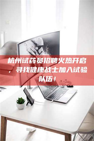 长兴杭州试药员招聘火热开启，寻找健康战士加入试验队伍！ 第1张